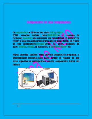 Componentes de una computadora
La computadora se divide en dos partes física y lógica.
FISICA: conocido también como HARDWARE.es el conjunto de
elementos materiales que conforman una computadora .El hardware se
refiere a todos los componentes físicos (que se puede tocar). En el caso
de una computadora personal serían los discos, unidades de
disco, monitor, teclado, la placa base, el microprocesador, etc.
lógica: conocida también como software conjuntos de programas y
procedimientos necesarios para hacer posible la relación de una
tarea específica en contraposición con los componentes físicos del
sistema.

4

 