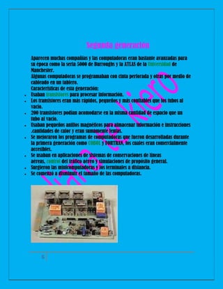 Segunda generación











Aparecen muchas compañías y las computadoras eran bastante avanzadas para
su época como la seria 5000 de Burroughs y la ATLAS de la Universidad de
Manchester.
Algunas computadoras se programaban con cinta perforada y otras por medio de
cableado en un tablero.
Características de esta generación:
Usaban transistores para procesar información.
Los transistores eran más rápidos, pequeños y más confiables que los tubos al
vacío.
200 transistores podían acomodarse en la misma cantidad de espacio que un
tubo al vacío.
Usaban pequeños anillos magnéticos para almacenar información e instrucciones
.cantidades de calor y eran sumamente lentas.
Se mejoraron los programas de computadoras que fueron desarrolladas durante
la primera generación como COBOL y FORTRAN, los cuales eran comercialmente
accesibles.
Se usaban en aplicaciones de sistemas de conservaciones de líneas
aéreas, control del tráfico aéreo y simulaciones de propósito general.
Surgieron las minicomputadoras y los terminales a distancia.
Se comenzó a disminuir el tamaño de las computadoras.

6

 