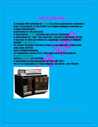 Tercera generación











EL ordenador IBM-360domino las ventas de la tercera generación de ordenadores
desde su presentación en 1965.ELPDP-8 de la Digital Equipment Corporation fue
el primer miniordenador.
Características de esta generación:
Se desarrollaron circuitos integrados para procesar información.
Se desarrollaron los "chips" para almacenar y procesar la información. Un chip
es una pieza de silicio que contiene los componentes electrónicos en miniatura
llamados semiconductores.
Los circuitos integrados recuerdan los datos, ya que almacenan la información
como cargas eléctricas.
Surge la multiprogramación.
Las computadoras pueden llevar a cabo ambas tareas de procesamiento
o análisis matemáticos.
Emerge la industria del SOTFWARE.
Se desarrollan las minicomputadoras IBM 360 Y DEC POP 1.
Otra vez las computadoras se toman pequeñas, más ligeras y más eficientes.

7

 