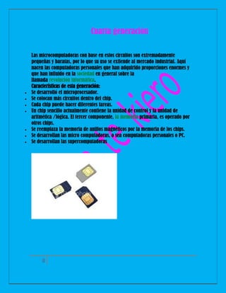 Cuarta generación










Las microcomputadoras con base en estos circuitos son extremadamente
pequeñas y baratas, por lo que su uso se extiende al mercado industrial. Aquí
nacen las computadoras personales que han adquirido proporciones enormes y
que han influido en la sociedad en general sobre la
llamada revolución informática.
Características de esta generación:
Se desarrolló el microprocesador.
Se colocan más circuitos dentro del chip.
Cada chip puede hacer diferentes tareas.
Un chip sencillo actualmente contiene la unidad de control y la unidad de
aritmética /lógica. El tercer componente, la memoria primaria, es operado por
otros chips.
Se reemplaza la memoria de anillos magnéticos por la memoria de los chips.
Se desarrollan las micro computadoras, o sea computadoras personales o PC.
Se desarrollan las supercomputadoras

8

 