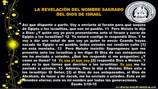 LA REVELACIÓN DEL NOMBRE SAGRADO
DEL DIOS DE ISRAEL
Así que disponte a partir. Voy a enviarte al faraón para que saques
de Egipto a los israelitas, que son mi pueblo. 11 Pero Moisés le dijo
a Dios: ¿Y quién soy yo para presentarme ante el faraón y sacar de
Egipto a los israelitas? 12 Yo estaré contigo le respondió Dios. Y te
voy a dar una señal de que soy yo quien te envía: Cuando hayas
sacado de Egipto a mi pueblo, todos ustedes me rendirán culto [1]
en esta montaña. 13 Pero Moisés insistió: Supongamos que me
presento ante los israelitas y les digo: El Dios de sus antepasados
me ha enviado a ustedes. ¿Qué les respondo si me preguntan: ¿Y
cómo se llama? 14 Yo soy el que soy [2] respondió Dios a Moisés. Y
esto es lo que tienes que decirles a los israelitas: Yo soy me ha
enviado a ustedes. 15 Además, Dios le dijo a Moisés: Diles esto a
los israelitas: El Señor, [3] el Dios de sus antepasados, el Dios de
Abraham, de Isaac y de Jacob, me ha enviado a ustedes. Éste es mi
*nombre eterno; éste es mi nombre por todas las generaciones.
Éxodo 3:10-15
 