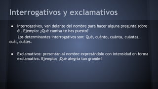 Interrogativos y exclamativos
●

Interrogativos, van delante del nombre para hacer alguna pregunta sobre
él. Ejemplo: ¿Qué camisa te has puesto?

Los determinantes interrogativos son: Qué, cuánto, cuánta, cuántas,
cuál, cuáles.
●

Exclamativos: presentan al nombre expresándolo con intensidad en forma
exclamativa. Ejemplo: ¡Qué alegría tan grande!

 