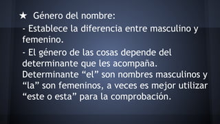 ★ Género del nombre:
- Establece la diferencia entre masculino y
femenino.
- El género de las cosas depende del
determinante que les acompaña.
Determinante “el” son nombres masculinos y
“la” son femeninos, a veces es mejor utilizar
“este o esta” para la comprobación.

 