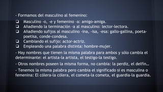 - Formamos del masculino al femenino:
❏ Masculino -o, -e y femenino -a: amigo-amiga.
❏ Añadiendo la terminación -a al masculino: lector-lectora.
❏ Añadiendo sufijos al masculino -ina, -isa, -esa: gallo-gallina, poetapoetisa, conde-condesa.
❏ Cambiando el sufijo: actor-actriz.
❏ Empleando una palabra distinta: hombre-mujer.
- Hay nombres que tienen la misma palabra para ambos y sólo cambia el
determinante: el artista-la artista, el testigo-la testigo.
- Otros nombres poseen la misma forma, no cambia: la perdiz, el delfín…
- Tenemos la misma palabra pero cambia el significado si es masculina o
femenina: El cólera-la cólera, el cometa-la cometa, el guardia-la guardia.

 