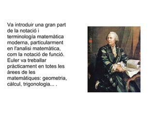 Va introduir una gran part
de la notació i
terminología matemàtica
moderna, particularment
en l'analisi matemàtica,
com la notació de funció.
Euler va treballar
pràcticament en totes les
àrees de les
matemàtiques: geometria,
càlcul, trigonologia... .
 