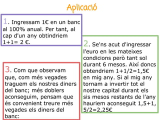 Aplicació
1. Ingressam 1€ en un banc
al 100% anual. Per tant, al
cap d'un any obtindriem
1+1= 2 €.                     2. Se'ns acut d'ingressar
                              l'euro en les mateixes
                              condicions però tant sol
                              durant 6 mesos. Així doncs
3. Com que observam           obtendriem 1+1/2=1,5€
que, com més vegades          en mig any. Si al mig any
traguem els nostres diners    tornam a invertir tot el
del banc; més doblers         nostre capital durant els
aconseguim, pensam que        sis mesos restants de l'any
és convenient treure més      hauriem aconseguit 1,5+1,
vegades els diners del        5/2=2,25€
banc:
 
