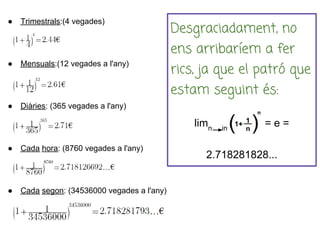 ●   Trimestrals:(4 vegades)
                                             Desgraciadament, no
                                             ens arribaríem a fer
●   Mensuals:(12 vegades a l'any)
                                             rics, ja que el patró que
                                             estam seguint és:
●   Diàries: (365 vegades a l'any)

                                                 limn   inf
                                                              =e=

●   Cada hora: (8760 vegades a l'any)
                                                   2.718281828...


●   Cada segon: (34536000 vegades a l'any)
 