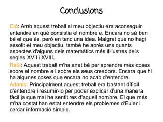 Conclusions
Ció: Amb aquest treball el meu objectiu era aconseguir
entendre en què consistia el nombre e. Encara no sé ben
bé el que és, però en tenc una idea. Malgrat que no hagi
assolit el meu objectiu, també he après uns quants
aspectes d'alguns dels matemàtics més il·lustres dels
segles XVII i XVIII.
Raül: Aquest treball m'ha anat bé per aprendre més coses
sobre el nombre e i sobre els seus creadors. Encara que hi
ha algunes coses que encara no acab d'entendre.
Adanis: Principalment aquest treball era bastant díficil
d'entendre i resumir-lo per poder explicar d'una manera
fàcil ja que mai he sentit res d'aquell nombre. El que més
m'ha costat han estat entendre els problemes d'Euler i
cercar informació simple.
 