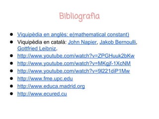 Bibliografia

● Viquipèdia en anglès: e(mathematical constant)
● Viquipèdia en català: John Napier, Jakob Bernoulli,
    Gottfried Leibniz.
●   http://www.youtube.com/watch?v=ZPGHuuk2bKw
●   http://www.youtube.com/watch?v=MKgjf-1XcNM
●   http://www.youtube.com/watch?v=9l221diP1Mw
●   http://www.fme.upc.edu
●   http://www.educa.madrid.org
●   http://www.ecured.cu
 