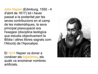 John Napier (Edimburg, 1550 - 4
d'abril de 1617) tot i haver
passat a la posteritat per les
seves contribucions en el camp
de les matemàtiques, la seva
principal preocupació era
l'exegesi (disciplina teològica
que estudia objectivament la
Bíblia i altres llibres sagrats com
l'Alcorà) de l'Apocalipsi.

El 1614 Napier va donar a
conèixer els logaritmes, els
quals va anomenar nombres
artificials.
 