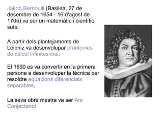 Jakob Bernoulli (Basilea, 27 de
desembre de 1654 - 16 d'agost de
1705) va ser un matemàtic i científic
suís.

A partir dels plantejaments de
Leibniz va desenvolupar problemes
de càlcul infinitesimal.

El 1690 es va convertir en la primera
persona a desenvolupar la tècnica per
resoldre equacions diferencials
separables.

La seva obra mestra va ser Ars
Conjectandi
 