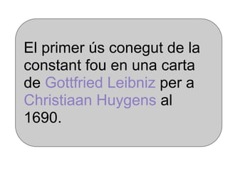 El primer ús conegut de la
constant fou en una carta
de Gottfried Leibniz per a
Christiaan Huygens al
1690.
 