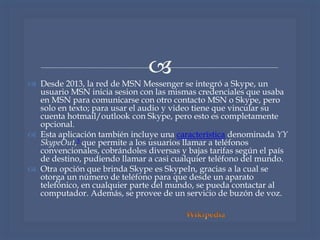 
 Desde 2013, la red de MSN Messenger se integró a Skype, un
usuario MSN inicia sesion con las mismas credenciales que usaba
en MSN para comunicarse con otro contacto MSN o Skype, pero
solo en texto; para usar el audio y video tiene que vincular su
cuenta hotmail/outlook con Skype, pero esto es completamente
opcional.
 Esta aplicación también incluye una característica denominada YY
SkypeOut,3 que permite a los usuarios llamar a teléfonos
convencionales, cobrándoles diversas y bajas tarifas según el país
de destino, pudiendo llamar a casi cualquier teléfono del mundo.
 Otra opción que brinda Skype es SkypeIn, gracias a la cual se
otorga un número de teléfono para que desde un aparato
telefónico, en cualquier parte del mundo, se pueda contactar al
computador. Además, se provee de un servicio de buzón de voz.
 