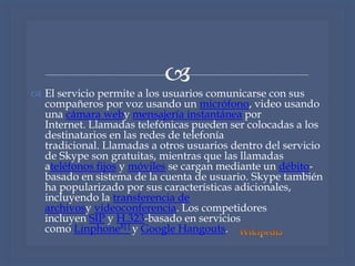 
 El servicio permite a los usuarios comunicarse con sus
compañeros por voz usando un micrófono, video usando
una cámara weby mensajería instantánea por
Internet. Llamadas telefónicas pueden ser colocadas a los
destinatarios en las redes de telefonía
tradicional. Llamadas a otros usuarios dentro del servicio
de Skype son gratuitas, mientras que las llamadas
ateléfonos fijos y móviles se cargan mediante un débito-
basado en sistema de la cuenta de usuario. Skype también
ha popularizado por sus características adicionales,
incluyendo la transferencia de
archivosy videoconferencia. Los competidores
incluyen SIP y H.323-basado en servicios
como Linphone8] [ y Google Hangouts.
 