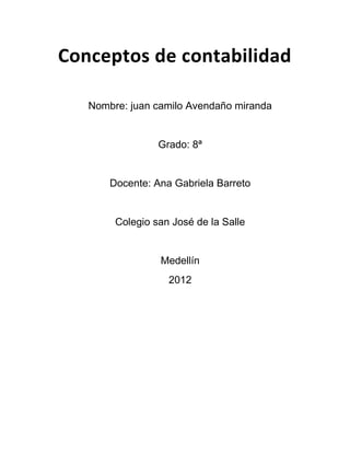 Conceptos de contabilidad

   Nombre: juan camilo Avendaño miranda


                 Grado: 8ª


       Docente: Ana Gabriela Barreto


        Colegio san José de la Salle


                 Medellín
                   2012
 