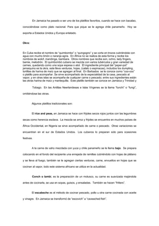 En Jamaica ha pasado a ser uno de los platillos favoritos, cuando se hace con bacalao,

conociéndose como plato nacional. Para que pique se le agrega chile panameño. Hoy se

exporta a Estados Unidos y Europa enlatado.


Okra:


En Cuba recibe el nombre de “quimbombo” o “quingogno” y se corta en trozos cubriéndola con
agua con mucho limón o naranja agria. En África no se realiza de esta forma y recibe los
nombres de wolof, mandinga, bambara. Otros nombres que recibe son, ochro, lady fingers,
bamie, melodrón. El quimbombó cubano se mezcla con varios tubérculos y gran variedad de
carnes, quedando como una sopa espesa o atol. El ingrediente principal del “peper-pot”
jamaiquino es la okra, este lleva verduras, hojas, (calalú o espinacas), incluidos los dumpling,
tortillas de harina de maíz que se agregan al final. En Barbados se le conoce como “coo-coo”
o platillo para acompañar. Se sirve acompañado de la especialidad de la casa, pescado al
vapor, y en otras islas se acompaña de cualquier carne o pescado; entre sus ingredientes están
las okras harina de maíz y mantequilla. Este platillo también se conoce en Jamaica y Trinidad y

        Tobago. En las Antillas Neerlandesas e Islas Vírgenes se la llama “funchi” o “fungi”,

omitiéndose las okras.


        Algunos platillos tradicionales son:


        El rice and peas, en Jamaica se hace con frijoles secos rojos juntos con las legumbres

secas como herencia esclava. La mezcla se arroz y frijoles se encuentra en muchos países de

África Occidental, en Nigeria se sirve acompañado de carne o pescado. Otras variaciones se

encuentran en el sur de Estados Unidos. Los cubanos lo preparan solo para ocasiones

festivas.


        A la carne de vaho mezclada con yuca y chile panameño se le llama bajo. Se prepara

colocando en el fondo del recipiente una enrejada de ramillas cubriéndolo con hojas de plátano

y se lleva al fuego, también se le agregan ciertas verduras, carne, envueltos en hojas que se

cocinan al vapor, todo este sistema africano se utiliza en la actualidad.


        Conch o lambi, es la preparación de un molusco, su carne es suavizada majándola

antes de cocinarla, se usa en sopas, guisos, y ensaladas. También se hacen “fritters”.


        El escabeche es el método de cocinar pescado, pollo u otra carne cocinada con aceite

y vinagre. En Jamaica se transformó de “escovich” a “caveached fish”.
 