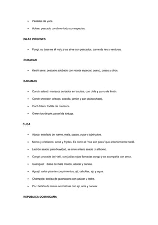 •    Pasteles de yuca.

  •    Ackee: pescado condimentado con especias.


ISLAS VIRGENES


  •    Fungi: su base es el maíz y se sirve con pescados, carne de res y verduras.


CURACAO


  •    Keshi yena: pescado adobado con receta especial, queso, pasas y otros.


BAHAMAS


  •    Conch salasd: mariscos cortados en trocitos, con chile y zumo de limón.

  •    Conch chowder: ariscos, cebolla, jamón y pan abizcochado.

  •    Coch friters: tortilla de mariscos.

  •    Green tourtle pie: pastel de tortuga.


CUBA


  •    Ajiaco: estofado de carne, maíz, papas, yuca y tubérculos.

  •    Moros y cristianos: arroz y frijoles. Es como el “rice and peas” que anteriormente hablé.

  •    Lechón asado: para Navidad, se sirve entero asado y al horno.

  •    Congri: procede de Haití, son judías rojas llamadas congo y se acompaña con arroz.

  •    Guenguel: dulce de maíz molido, azúcar y canela.

  •    Aguají: salsa picante con pimientos, ají, cebollas, ajo y agua.

  •    Champola: bebida de guanábana con azúcar y leche.

  •    Pru: bebida de raíces aromáticas con ají, anís y canela.


REPUBLICA DOMINICANA
 