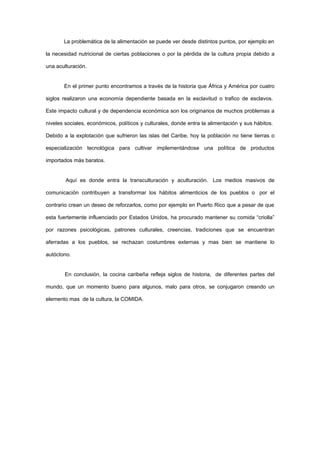 La problemática de la alimentación se puede ver desde distintos puntos, por ejemplo en

la necesidad nutricional de ciertas poblaciones o por la pérdida de la cultura propia debido a

una aculturación.


       En el primer punto encontramos a través de la historia que África y América por cuatro

siglos realizaron una economía dependiente basada en la esclavitud o trafico de esclavos.

Este impacto cultural y de dependencia económica son los originarios de muchos problemas a

niveles sociales, económicos, políticos y culturales, donde entra la alimentación y sus hábitos.

Debido a la explotación que sufrieron las islas del Caribe, hoy la población no tiene tierras o

especialización tecnológica para cultivar implementándose una política de productos

importados más baratos.


        Aquí es donde entra la transculturación y aculturación. Los medios masivos de

comunicación contribuyen a transformar los hábitos alimenticios de los pueblos o por el

contrario crean un deseo de reforzarlos, como por ejemplo en Puerto Rico que a pesar de que

esta fuertemente influenciado por Estados Unidos, ha procurado mantener su comida “criolla”

por razones psicológicas, patrones culturales, creencias, tradiciones que se encuentran

aferradas a los pueblos, se rechazan costumbres externas y mas bien se mantiene lo

autóctono.


        En conclusión, la cocina caribeña refleja siglos de historia, de diferentes partes del

mundo, que un momento bueno para algunos, malo para otros, se conjugaron creando un

elemento mas de la cultura, la COMIDA.
 