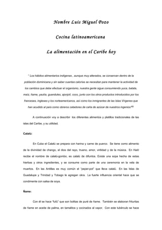 Nombre Luis Miguel Pozo


                             Cocina latinoamericana


                     La alimentación en el Caribe hoy



    “ Los hábitos alimentarios indígenas , aunque muy alterados, se conservan dentro de la

población dominicana y sin saber cuantas calorías se necesitan para mantener la actividad de

 los cambios que debe efectuar el organismo, nuestra gente sigue consumiendo yuca, batata,

maíz, ñame, yautía, guandules, ajonjolí, coco, junto con los otros productos introducidos por los

franceses, ingleses y los norteamericanos, así como los inmigrantes de las Islas Vírgenes que

    han acudido al país como obreros catadores de caña de azúcar de nuestros ingenios”[1]


          A continuación voy a describir los diferentes alimentos y platillos tradicionales de las

islas del Caribe, y su utilidad.


Calalú:


          En Cuba el Calalú se prepara con harina y carne de puerco. Se tiene como alimento

de la divinidad de chango, el dios del rayo, trueno, amor, virilidad y de la música. En Haití

recibe el nombre de calalú-gombo, es calalú de difuntos. Existe una sopa hecha de estas

hierbas y otros ingredientes, y se consume como parte de una ceremonia en la vela de

muertos. En las Antillas es muy común el “peper-pot” que lleva calalú. En las Islas de

Guadalupe y Trinidad y Tobago le agregan okra. La fuerte influencia oriental hace que se

condimente con salsa de soya.


Ñame:


          Con él se hace “fufú” que son bolitas de puré de ñame. También se elaboran frituritas

de ñame en aceite de palma, en tamalitos y cocinados al vapor. Con este tubérculo se hace
 