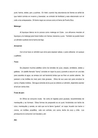 puré, harina, atoles, pan y pudines. En Haití, cuando hay abundancia de ñames es señal de

que habrá comida en invierno y bienestar, es símbolo de fertilidad y esta relacionado con el

culto a los antepasados. El ñame negro se conoce como el ñame de Puerto Rico.


Malanga:


        Al tiquizque blanco se le conoce como malanga en Cuba. Los africanos mezclan el

tiquizque y la malanga para hacer bollos con ñames, bananos y yuca. También se puede hacer

un almidón sustituto de la harina de trigo.


Arrowrrot:


        Con el se hace un almidón que sirve para espesar salsas, o para utilizarse en queque

y galletas.


Yuca:


        Se preparan muchos platillos como los tamales de yuca, arepas, arrollados, atoles y

galletas. Un platillo llamado “bamy” consiste en rayar la yuca y ponerla a escurrir en una tela

para sacarles el agua, se amasa con sal haciendo tortas que se fríen en aceite caliente. Se

parecen a las tortillas de maíz pero más gruesas.    Otros de sus usos son para envolver la

carne o frijoles molidos. Del agua extraída de la yuca se obtiene un almidón, dejándolo asentar

al sol por varios días.


Fruta de pan:


        En África se consume cruda. Se corta en tajadas poco gruesas, recubriéndolas de

mantequilla y se hornean. Otras formas de prepararla es en puré; hirviéndola con leche de

coco, mantequilla y canela; en atol que se le llama “guabul”, en sopa; licuado con leche o

crema; en tortillas; picadillos; sola con achiote; con carne, leche de coco y chile. Los

jamaiquinos la consumen con bacalao y akí.


Akí:
 