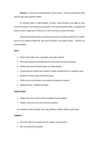 Bacalao, se consume en tortas llamadas “stamp and go”. Antes de preparalo se debe

dejar en agua para quitarle lo salado.


        En Jamaica existe un plato llamado “run-down” mejor conocido como obe, se hace

hirviendo la leche de coco hasta que se haga flan, se le añade pescado salado o escabeche de

banano y otros, al igual que en África con el “fufú”, se moja con el pan en la salsa.


        Cada país del Caribe insular se caracteriza por tener una base de tradición muy similar,

pero aun así podemos diferenciar cada isla de acuerdo a sus platos típicos.             Tenemos así

muchos platillos:


HAITI


    •   Poisa c duriz collés: arroz y guisantes, como plato nacional.

    •   Pork chop: preparado especialmente con chile y limón, se sirve con banano.

    •   Taddot avec sauce pimenteé: tasano con salsa especial.

    •   Hareng saure ac z’aboact avec cassave mouilleé: pescado seco con aguacate y yuca.

    •   Reasants: refresco hecho de caña de azúcar.

    •   Grillot cochon avec bananas: cerco asado con especias y bananos.

    •   Salade palmiste: ensalada de palmito.


PUERTO RICO


    •   Hallacas: de carne y cerdo o pollo envueltas en hoja de plátano.

    •   Asopao: sopa hecha con carne de cerdo o gambas.


    Su comida es a base de papas, arroz, trigo, plátanos, bacalao, frijoles y poca carne.


JAMAICA


    •   Cho-chos: relleno con mezcla de coco, canela y azúcar morena.

    •   Ron: es el alcohol más popular.
 