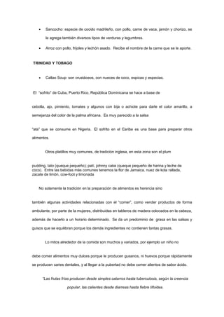 •    Sancocho: especie de cocido madrileño, con pollo, carne de vaca, jamón y chorizo, se

         le agrega también diversos tipos de verduras y legumbres.

    •    Arroz con pollo, frijoles y lechón asado. Recibe el nombre de la carne que se le aporte.


TRINIDAD Y TOBAGO


    •    Callao Soup: son crustáceos, con nueces de coco, espicas y especias.


El “sofrito” de Cuba, Puerto Rico, República Dominicana se hace a base de


cebolla, ajo, pimiento, tomates y algunos con bija o achiote para darle el color amarillo, a

semejanza del color de la palma africana. Es muy parecido a la salsa


“ata” que se consume en Nigeria. El sofrito en el Caribe es una base para preparar otros

alimentos.


         Otros platillos muy comunes, de tradición inglesa, en esta zona son el plum


pudding, tato (queque pequeño); patí, johnny cake (queque pequeño de harina y leche de
coco). Entre las bebidas más comunes tenemos la flor de Jamaica, nuez de kola rallada,
zacate de limón, cow-foot y limonada


    No solamente la tradición en la preparación de alimentos es herencia sino


también algunas actividades relacionadas con el “comer”, como vender productos de forma

ambulante, por parte de la mujeres, distribuidas en tableros de madera colocados en la cabeza,

además de hacerlo a un horario determinado. Se da un predominio de grasa en las salsas y

guisos que se equilibran porque los demás ingredientes no contienen tantas grasas.


         Lo mitos alrededor de la comida son muchos y variados, por ejemplo un niño no


debe comer alimentos muy dulces porque le producen gusanos, ni huevos porque rápidamente

se producen caries dentales, y al llegar a la pubertad no debe comer alientos de sabor ácido.


        “Las frutas frías producen desde simples catarros hasta tuberculosis, según la creencia

                      popular, las calientes desde diarreas hasta fiebre tifoidea.
 
