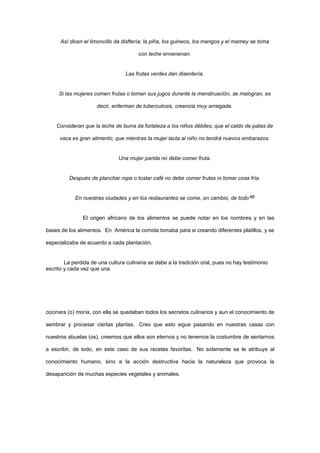 Así dicen el limoncillo da disftería; la piña, los guineos, los mangos y el mamey se toma

                                       con leche envenenan.


                                  Las frutas verdes dan disentería.


     Si las mujeres comen frutas o toman sus jugos durante la menstruación, se malogran, es

                     decir, enferman de tuberculosis, creencia muy arraigada.


    Consideran que la leche de burra da fortaleza a los niños débiles; que el caldo de patas de

     vaca es gran alimento; que mientras la mujer lacta al niño no tendrá nuevos embarazos.


                               Una mujer parida no debe comer fruta.


          Después de planchar ropa o tostar café no debe comer frutas ni tomar cosa fría.


            En nuestras ciudades y en los restaurantes se come, en cambio, de todo”[2]


               El origen africano de los alimentos se puede notar en los nombres y en las

bases de los alimentos. En América la comida tomaba para si creando diferentes platillos, y se

especializaba de acuerdo a cada plantación.


        La perdida de una cultura culinaria se debe a la tradición oral, pues no hay testimonio
escrito y cada vez que una




cocinara (o) moría, con ella se quedaban todos los secretos culinarios y aun el conocimiento de

sembrar y procesar ciertas plantas. Creo que esto sigue pasando en nuestras casas con

nuestros abuelas (os), creemos que ellos son eternos y no tenemos la costumbre de sentarnos

a escribir, de todo, en este caso de sus recetas favoritas. No solamente se le atribuye al

conocimiento humano, sino a la acción destructiva hacia la naturaleza que provoca la

desaparición de muchas especies vegetales y animales.
 