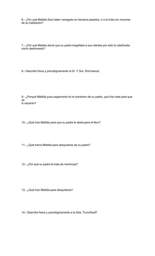 6.- ¿Por qué Matilda dice haber navegado en tiempos pasados, ir a la India sin moverse
de su habitación?
7.- ¿Por qué Matilda decía que su padre engañaba a sus clientes por esto lo clasificaba
como deshonesto?
8.- Describe física y psicológicamente al Sr. Y Sra. Wormwood.
9.- ¿Porqué Matilda puso pegamento en el sombrero de su padre, qué hizo este para que
se
lo sacaran?
10.- ¿Qué hizo Matilda para que su padre le destruyera el libro?
11.- ¿Qué tramo Matilda para desquitarse de su padre?
12.- ¿Por qué su padre la trata de mentirosa?
13.- ¿Qué hizo Matilda para desquitarse?
14.- Describe física y psicológicamente a la Srta. Trunchbull?
 