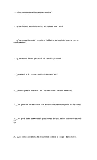 15.- ¿Qué método usaba Matilda para multiplicar?
16.- ¿Qué ventajas tenía Matilda con los compañeros de curso?
17.- ¿Qué opinión tienen los compañeros de Matilda por la quintilla que creo para la
señorita Honey?
18.- ¿Cómo creía Matilda que debían ser los libros para niños?
19. ¿Qué decía el Sr. Wornwood cuando vendía un auto?
20. ¿Qué le dijo el Sr. Wornwood a la Directora cuando se refirió a Matilda?
21. ¿Por qué razón fue a hablar la Srta. Honey con la directora el primer día de clases?
22. ¿Por qué el padre de Matilda no quiso atender a la Srta. Honey cuando fue a hablar
con
él?
23.- ¿Qué opinión tenía la madre de Matilda a cerca de la belleza y de los libros?
 