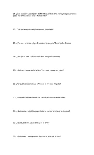 24.-¿Qué reacción tubo el padre de Matilda cuando la Srta. Honey le dijo que la niña
podía ir a la Universidad en 3 o 4 años más?
25.¿ Qué era la ratonera según Hortensia descríbelo?
26.- ¿Por qué Hortensia estuvo 2 veces en la ratonera? Describe las 2 veces.
27.- ¿Por qué la Srta. Trunchbull tiró a un niño por la ventana?
28.- ¿Qué deporte practicaba la Srta. Trunchbull cuando era joven?
29. ¿Por qué la directora lanza a Amanda al otro lado del patio?
30.- ¿Qué teoría tenía Matilda sobre los malos tratos de la directora?
31.- ¿Qué castigo recibió Bruce por haberse comido la torta de la directora?
32.- ¿Qué sucede los jueves a las 2 de la tarde?
33.- ¿Qué planea Lavender antes de poner la jarra con el vaso?
 