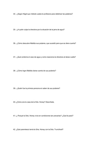 34.- ¿Según Nigel que método usaba la profesora para deletrear las palabras?
35.- ¿A quién culpa la directora por la situación de la jarra de agua?
36.- ¿Cómo descubre Matilda sus poderes, que sucedió para que se diera cuenta?
37.- ¿Qué contenía el vaso de agua y como reacciona la directora al darse vuelta?
38.- ¿Cómo logro Matilda darse cuenta de sus poderes?
39.- ¿Quién fue la primera persona en saber de sus poderes?
40.-¿Cómo era la casa de la Srta. Honey? Descríbela.
41.-¿ Porqué la Srta. Honey vivía en condiciones tan precarias? ¿Qué le pasó?
42. ¿Qué parentesco tenía la Srta. Honey con la Srta. Trunchbull?
 