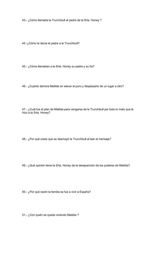 43.- ¿Cómo llamaba la Trunchbull al padre de la Srta. Honey ?
44.-¿Cómo le decía el padre a la Trunchbull?
45.- ¿Cómo llamaban a la Srta. Honey su padre y su tía?
46.- ¿Cuánto demora Matilda en elevar el puro y desplazarlo de un lugar a otro?
47.- ¿Cuál fue el plan de Matilda para vengarse de la Trunchbull por todo lo malo que le
hizo a la Srta. Honey?
48.- ¿Por qué crees que se desmayó la Trunchbull al leer el mensaje?
49.- ¿Qué opinión tiene la Srta. Honey de la desaparición de los poderes de Matilda?
50.- ¿Por qué razón la familia se fue a vivir a España?
51.- ¿Con quién se queda viviendo Matilda ?
 
