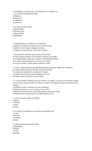 I. ENCIERRA LA LETRA DE LA ALTERNATIVA CORRECTA
1.- EL TEXTO LEIDO ES DE TIPO:
a) Narrativo
b) Dramático
c) Informativo
d) instructivo
2.- El autor del libro se llama:
a) Quentin Dahl
b) Ronaldo Dash
c) Quentin Blake
d) Roald Dahl
3.- Matilda decide ir a la biblioteca municipal para:
a) agradar a sus padres que quería que sea una niña lectora.
b) juntarse con sus amigos y amigas a conversar.
c) ampliar sus conocimientos y entretenerse leyendo.
4.- Que alternativa describe mejor al señor Wordmwood:
a) usaba corbatas floreadas, era sacrificado y honrado en su trabajo.
b) era malhumorado, usaba traje a cuadros y tenía bigotillo lastimoso.
c) era tacaño, despreocupado, pero cariñoso con sus hijos.
d) era joven, gruñón y usaba corbatas amarillas y verdes.
5.- Cuál es el primer hecho en que Matilda decide hacer algo para vengarse de sus padres?:
a) Cuando cambia el color de la tintura del pelo de su padre.
b) Cuando pone supercola en el sombrero de su papá.
c) cuando les hace creer que hay un fantasma en la casa.
d) cuando rompió el televisor solo con mirarlo.
6.- “Un día el padre de Matilda llegó muy contento y le explicó a su hijo que ese día había vendido
muchos coches, entonces manda a su hijo por un papel y un bolígrafo para que hiciera una cuenta,
entonces …”:
a) Matilda le ayuda a su hermano con una calculadora.
b) Matilda los ignora y se va a otra pieza a leer un libro.
c) Matilda dio la respuesta de lo que había ganado su padre muy rápido.
d) Matilda felicitó a su padre por lo que había ganado ese día.
7.- ¿Cómo se llama el padre de Matilda?
a) Honey
b) Michael
c) Harry
d) Henry
8.- La señorita Trunchbull en su época de juventud había sido:
a) militar
b) profesora
c) nadadora
d) atleta
9.- ¿Qué tipo de narrador tiene el libro?:
a) protagonista
b) testigo
c) mujer
d) hombre
 