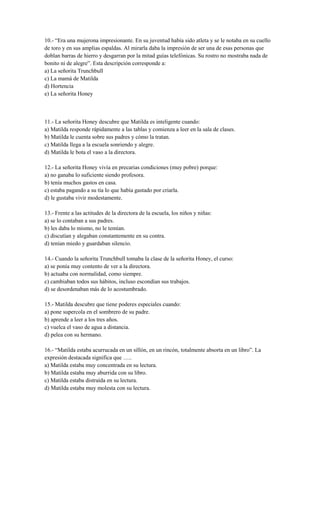 10.- “Era una mujerona impresionante. En su juventud había sido atleta y se le notaba en su cuello
de toro y en sus amplias espaldas. Al mirarla daba la impresión de ser una de esas personas que
doblan barras de hierro y desgarran por la mitad guías telefónicas. Su rostro no mostraba nada de
bonito ni de alegre”. Esta descripción corresponde a:
a) La señorita Trunchbull
c) La mamá de Matilda
d) Hortencia
e) La señorita Honey
11.- La señorita Honey descubre que Matilda es inteligente cuando:
a) Matilda responde rápidamente a las tablas y comienza a leer en la sala de clases.
b) Matilda le cuenta sobre sus padres y cómo la tratan.
c) Matilda llega a la escuela sonriendo y alegre.
d) Matilda le bota el vaso a la directora.
12.- La señorita Honey vivía en precarias condiciones (muy pobre) porque:
a) no ganaba lo suficiente siendo profesora.
b) tenía muchos gastos en casa.
c) estaba pagando a su tía lo que había gastado por criarla.
d) le gustaba vivir modestamente.
13.- Frente a las actitudes de la directora de la escuela, los niños y niñas:
a) se lo contaban a sus padres.
b) les daba lo mismo, no le temían.
c) discutían y alegaban constantemente en su contra.
d) tenían miedo y guardaban silencio.
14.- Cuando la señorita Trunchbull tomaba la clase de la señorita Honey, el curso:
a) se ponía muy contento de ver a la directora.
b) actuaba con normalidad, como siempre.
c) cambiaban todos sus hábitos, incluso escondían sus trabajos.
d) se desordenaban más de lo acostumbrado.
15.- Matilda descubre que tiene poderes especiales cuando:
a) pone supercola en el sombrero de su padre.
b) aprende a leer a los tres años.
c) vuelca el vaso de agua a distancia.
d) pelea con su hermano.
16.- “Matilda estaba acurrucada en un sillón, en un rincón, totalmente absorta en un libro”. La
expresión destacada significa que …..
a) Matilda estaba muy concentrada en su lectura.
b) Matilda estaba muy aburrida con su libro.
c) Matilda estaba distraída en su lectura.
d) Matilda estaba muy molesta con su lectura.
 