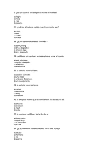 9. ¿de qué color se teñía el pelo la madre de matilda?
a) negro
b) rubio
c) rojo
d) castaño
10. ¿cuántos años tenía matilda cuando empezó a leer?
a) cinco
b) seis
c) cuatro
d) nueve
11. ¿quién se come la torta de chocolate?
a) sonny mang
b) bruce bogtrother
c) amanda tripp
d) amy begtrowle
12. matilda se entretenía en su casa antes de entrar al colegio:
a) veía televisión
b) jugaba monopolio
c) leía libros
d) leía comics
13. la señorita honey vivía en:
a) casa de su madre
b) un palacio
c) una casa de campo
d) un departamento
14. la señorita honey se llama:
a) rachel
b) samantha
c) jenny
d) lavender
15. la amiga de matilda que la acompaña en sus travesuras es:
a) amanda
b) lavender
c) nigell
d) cintia
16. la madre de matilda en las tardes iba a:
a) jugar cartas
b) jugar bingo
c) la peluquería
d) al cine
17. ¿qué parentesco tiene la directora con la srta. honey?
a) abuela
b) hermana
c) tía
d) sobrina
 