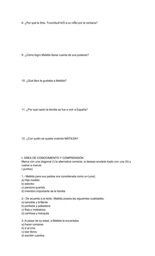 8. ¿Por qué la Srta. Trunchbull tirÓ a un niÑo por la ventana?
9. ¿Cómo logro Matilda darse cuenta de sus poderes?
10. ¿Qué libro le gustaba a Matilda?
11. ¿Por qué razón la familia se fue a vivir a España?
12. ¿Con quién se queda viviendo MATILDA?
I- ÁREA DE CONOCIMIENTO Y COMPRENSIÓN
Marca con una diagonal (/) la alternativa correcta, si deseas anularla hazlo con una (X) y
vuelve a marcar
( puntos)
1.- Matilda para sus padres era considerada como un (una):
a) Hija modelo
b) estorbo
c) persona querida
d) miembro importante de la familia
2.- De acuerdo a lo leído, Matilda poseía las siguientes cualidades:
a) sensible y brillante
b) porfiada y peleadora
c) floja y molestosa
d) cariñosa y tranquila
3.-A pesar de su edad, a Matilda le encantaba:
a) hacer compras
b) ir al cine
c) leer libros
d) escribir cuentos
 