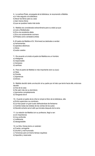 4.- La señora Phels, encargada de la biblioteca, le recomendó a Matilda:
a) ir más seguido a la biblioteca
b) llevar los libros para su casa
c) leer menos libros
d) que se quedara hasta más tarde
5.- Matilda era considerada extraordinaria para su edad ya que:
a) Leía y Multiplicaba
b) Era una excelente atleta
c) Era una sorprendente cocinera
d) Pintaba como verdadera artista
6.-El padre de Matilde el Sr. Wormwod se dedicaba a vender:
a) herramientas
b) aparatos eléctricos
c) libros
d) autos usados
7.- De acuerdo a lo leído el padre de Matilda era un hombre:
a) inteligente
b) responsable
c) tramposo
d) cariñoso
8.- Para el padre de Matilda lo más importante eran su (sus):
a) Hijos
b) Familia
c) Apariencia
d) Dinero
9.- Matilda decidió darle una lección al su padre por el trato que tenía hacia ella, entonces
decidió:
a) Irse de la casa
b) No salir más de su dormitorio
c) Ignorarlos completamente
d) Vengarse de él
10.- Cuando el padre de la niña le rompió el libro de la biblioteca, ella:
a) Echó supercola a su sombrero
b) Le hizo pasar un gran susto disfrazándose de fantasma
c) Cambio todas las boletas de las ventas de los autos
d) Decidió echarle sal al café que tomaba después de la cena
11.-La relación de Matilda con su profesora, llegó a ser:
a) sin importancia
b) muy profunda
c) indiferente
d) desagradable
12.-La Srta. Honey tenía un carácter:
a) Fuerte y arrogante
b) Gruñón y mal humorado
c) Temeroso pero al mismo tiempo orgullosa
d) Apacible y reservada
 
