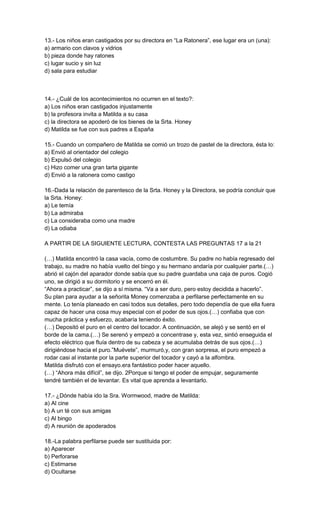 13.- Los niños eran castigados por su directora en “La Ratonera”, ese lugar era un (una):
a) armario con clavos y vidrios
b) pieza donde hay ratones
c) lugar sucio y sin luz
d) sala para estudiar
14.- ¿Cuál de los acontecimientos no ocurren en el texto?:
a) Los niños eran castigados injustamente
b) la profesora invita a Matilda a su casa
c) la directora se apoderó de los bienes de la Srta. Honey
d) Matilda se fue con sus padres a España
15.- Cuando un compañero de Matilda se comió un trozo de pastel de la directora, ésta lo:
a) Envió al orientador del colegio
b) Expulsó del colegio
c) Hizo comer una gran tarta gigante
d) Envió a la ratonera como castigo
16.-Dada la relación de parentesco de la Srta. Honey y la Directora, se podría concluir que
la Srta. Honey:
a) Le temía
b) La admiraba
c) La consideraba como una madre
d) La odiaba
A PARTIR DE LA SIGUIENTE LECTURA, CONTESTA LAS PREGUNTAS 17 a la 21
(…) Matilda encontró la casa vacía, como de costumbre. Su padre no había regresado del
trabajo, su madre no había vuelto del bingo y su hermano andaría por cualquier parte.(…)
abrió el cajón del aparador donde sabía que su padre guardaba una caja de puros. Cogió
uno, se dirigió a su dormitorio y se encerró en él.
“Ahora a practicar”, se dijo a sí misma. “Va a ser duro, pero estoy decidida a hacerlo”.
Su plan para ayudar a la señorita Money comenzaba a perfilarse perfectamente en su
mente. Lo tenía planeado en casi todos sus detalles, pero todo dependía de que ella fuera
capaz de hacer una cosa muy especial con el poder de sus ojos.(…) confiaba que con
mucha práctica y esfuerzo, acabaría teniendo éxito.
(…) Depositó el puro en el centro del tocador. A continuación, se alejó y se sentó en el
borde de la cama.(…) Se serenó y empezó a concentrase y, esta vez, sintió enseguida el
efecto eléctrico que fluía dentro de su cabeza y se acumulaba detrás de sus ojos.(…)
dirigiéndose hacia el puro.”Muévete”, murmuró,y, con gran sorpresa, el puro empezó a
rodar casi al instante por la parte superior del tocador y cayó a la alfombra.
Matilda disfrutó con el ensayo.era fantástico poder hacer aquello.
(…) “Ahora más difícil”, se dijo. 2Porque si tengo el poder de empujar, seguramente
tendré también el de levantar. Es vital que aprenda a levantarlo.
17.- ¿Dónde había ido la Sra. Wormwood, madre de Matilda:
a) Al cine
b) A un té con sus amigas
c) Al bingo
d) A reunión de apoderados
18.-La palabra perfilarse puede ser sustituida por:
a) Aparecer
b) Perforarse
c) Estimarse
d) Ocultarse
 