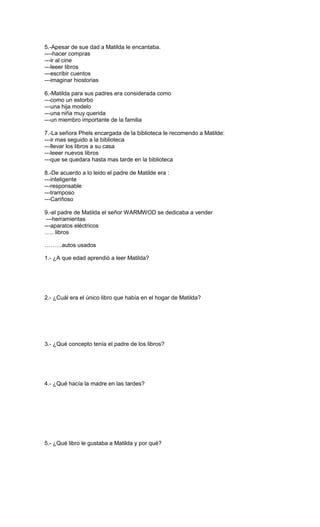 5.-Apesar de sue dad a Matilda le encantaba.
----hacer compras
---ir al cine
---leeer libros
---escribir cuentos
---imaginar hiostorias
6.-Matilda para sus padres era considerada como
---como un estorbo
---una hija modelo
---una niña muy querida
---un miembro importante de la familia
7.-La señora Phels encargada de la biblioteca le recomendo a Matilde:
---ir mas seguido a la biblioteca
---llevar los libros a su casa
---leeer nuevos libros
---que se quedara hasta mas tarde en la biblioteca
8.-De acuerdo a lo leido el padre de Matilde era :
---inteligente
---responsable
---tramposo
---Cariñoso
9.-el padre de Matilda el señor WARMWOD se dedicaba a vender
---herramientas
---aparatos eléctricos
….. libros
………autos usados
1.- ¿A que edad aprendió a leer Matilda?
2.- ¿Cuál era el único libro que había en el hogar de Matilda?
3.- ¿Qué concepto tenía el padre de los libros?
4.- ¿Qué hacía la madre en las tardes?
5.- ¿Qué libro le gustaba a Matilda y por qué?
 