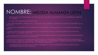 NOMBRE: 
ESTUDIANTE EN LICENCIATURA EN PEDAGOGÍA INFANTIL VII SEMESTRE DE LA UNIVERSIDAD LIBRE DE COLOMBIA 
MI PERFIL PROFESIONAL SE ENFOCA EN: 
• DOCENTE DE NIÑOS Y NIÑAS DE 0 A 7 AÑOS EN LOS DIVERSOS CONTEXTOSDONDE SE DESARROLLA LA INFANCIA. 
• DEFENSOR Y GARANTE DE LOS DERECHOS DEL NIÑO EN LA BÚSQUEDA DE LA CORRESPONSABILIDAD SOCIAL 
• GESTOR DE PROCESOS ADMINISTRATIVOS Y ACADÉMICOS EN LAS INSTITUCIONES EDUCATIVAS DE ATENCIÓN A LA PRIMERA INFANCIA. 
• DINAMIZADOR DE PROYECTOS DE INVESTIGACIÓN ORIENTADOS A LA CONSTRUCCIÓN DE PROPUESTAS PEDAGÓGICAS A FAVOR DE LA INFANCIA. 
• LÍDER EN PROCESOS DE TRANSFORMACIÓN SOCIAL A TRAVÉS DE LA FORMACIÓN DE CIUDADANOS AUTÓNOMOS, CRÍTICOS, SOLIDARIOS, DEMOCRÁTICOS, Y PLURALISTAS. • INTERLOCUTOR VÁLIDO FRENTE A LAS POLÍTICAS PÚBLICAS EDUCATIVAS Y DE PRIMERA INFANCIA. 
HE PARTICIPADO EN PRACTICAS DESDE I SEMESTRE A VII EN COLEGIOS PÚBLICOS, PRIVADOS Y CENTROS DE EDUCACIÓN ESPECIAL. MELISSA ALMANZA LEON  