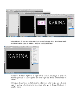 6.-ya que esta modificado duplicaremos la capa donde se coloco el nombre dando
clic derecho en la capa ya puesta y después clic duplicar capa:




7.-despues de haber duplicado la capa vamos a volver a subrayar el texto y le
daremos par que se vuelva poner en color negro de donde está la línea de
colores:

8.-Despues de ya haber hecho lo anterior deberemos quitar el ojito que está en la
capa de copia y automáticamente pondrá del color que le dimos al texto en mi
caso fue blanco
 