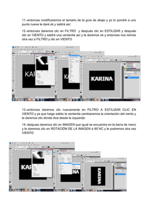 11.-entonces modificaremos el tamaño de la guía de abajo y yo lo pondré a uno
punto nueve le daré ok y saldrá así:

12.-entonces daremos clic en FILTRO y después clic en ESTILIZAR y después
clic en VIENTO y saldrá una ventanita así y le daremos ok y entonces nos iremos
otra vez a FILTRO y clic en VIENTO




13.-entonces daremos clic nuevamente en FILTRO A ESTILIZAR CLIC EN
VIENTO y ya que haiga salido la ventanita cambiaremos la orientación del viento y
le daremos clic donde dice desde la izquierda:

14.-despues daremos clic en IMAGEN que igual se encuentra en la barra de menú
y le daremos clic en ROTACIÓN DE LA IMAGEN a 90°AC y le podremos otra vez
VIENTO
 