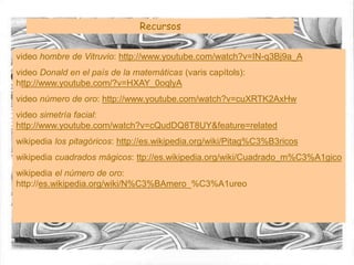 Recursos
video hombre de Vitruvio: http://www.youtube.com/watch?v=IN-q3Bj9a_A
video Donald en el país de la matemáticas (varis capítols):
http://www.youtube.com/?v=HXAY_0oqlyA
video número de oro: http://www.youtube.com/watch?v=cuXRTK2AxHw
video simetría facial:
http://www.youtube.com/watch?v=cQudDQ8T8UY&feature=related
wikipedia los pitagóricos: http://es.wikipedia.org/wiki/Pitag%C3%B3ricos
wikipedia cuadrados mágicos: ttp://es.wikipedia.org/wiki/Cuadrado_m%C3%A1gico
wikipedia el número de oro:
http://es.wikipedia.org/wiki/N%C3%BAmero_%C3%A1ureo
 