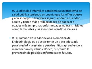  11. La obesidad infantil es considerada un problema de 
salud pública teniendo en cuenta que los niños obesos 
y con sobrepeso tienden a seguir siéndolo en la edad 
adulta y tienen más probabilidades de padecer a 
edades más tempranas enfermedades no transmisibles 
como la diabetes y las afecciones cardiovasculares. 
 12. El llamado de la Asociación Colombiana de 
Endocrinología es a buscar tener un peso adecuado 
para la edad y la estatura para los niños aprendiendo a 
mantener un equilibrio calórico, buscando la 
prevención de posibles enfermedades futuras. 
 