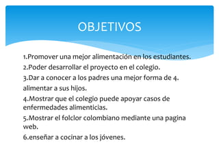 OBJETIVOS 
1.Promover una mejor alimentación en los estudiantes. 
2.Poder desarrollar el proyecto en el colegio. 
3.Dar a conocer a los padres una mejor forma de 4. 
alimentar a sus hijos. 
4.Mostrar que el colegio puede apoyar casos de 
enfermedades alimenticias. 
5.Mostrar el folclor colombiano mediante una pagina 
web. 
6.enseñar a cocinar a los jóvenes. 
 