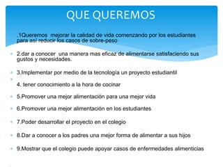  .1Queremos mejorar la calidad de vida comenzando por los estudiantes 
para así reducir los casos de sobre-peso 
 2.dar a conocer una manera mas eficaz de alimentarse satisfaciendo sus 
gustos y necesidades. 
 3.Implementar por medio de la tecnología un proyecto estudiantil 
 
4. tener conocimiento a la hora de cocinar 
 5.Promover una mejor alimentación para una mejor vida 
 6.Promover una mejor alimentación en los estudiantes 
 7.Poder desarrollar el proyecto en el colegio 
 8.Dar a conocer a los padres una mejor forma de alimentar a sus hijos 
 9.Mostrar que el colegio puede apoyar casos de enfermedades alimenticias 
 
QUE QUEREMOS 
 