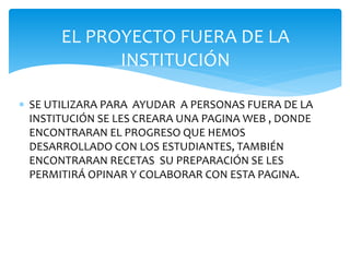 EL PROYECTO FUERA DE LA 
INSTITUCIÓN 
 SE UTILIZARA PARA AYUDAR A PERSONAS FUERA DE LA 
INSTITUCIÓN SE LES CREARA UNA PAGINA WEB , DONDE 
ENCONTRARAN EL PROGRESO QUE HEMOS 
DESARROLLADO CON LOS ESTUDIANTES, TAMBIÉN 
ENCONTRARAN RECETAS SU PREPARACIÓN SE LES 
PERMITIRÁ OPINAR Y COLABORAR CON ESTA PAGINA. 
