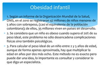 Obesidad infantil 
 1. Según un informe de la Organización Mundial de la Salud, 
OMS, en el 2010 se registraron 42 millones de niños menores de 
5 años con sobrepeso, (casi el equivalente de la población 
colombiana); de ellos, 35 millones viven en países en desarrollo. 
 2. Se considera que un niño es obeso cuando supera el 20% de su 
peso ideal, este problema no sólo desencadena complicaciones 
físicas sino también psicológicas. 
 3. Para calcular el peso ideal de un niño entre 2 y 5 años de edad, 
aunque de forma apenas aproximada, hay que multiplicar la 
edad en años por dos más ocho. Este método no es exacto pero 
puede dar una idea, lo importante es consultar y considerar lo 
que diga un especialista. 
 