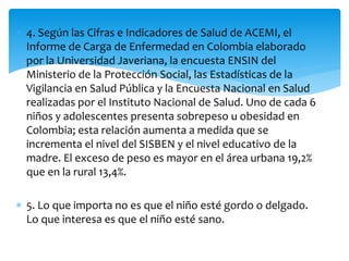  4. Según las Cifras e Indicadores de Salud de ACEMI, el 
Informe de Carga de Enfermedad en Colombia elaborado 
por la Universidad Javeriana, la encuesta ENSIN del 
Ministerio de la Protección Social, las Estadísticas de la 
Vigilancia en Salud Pública y la Encuesta Nacional en Salud 
realizadas por el Instituto Nacional de Salud. Uno de cada 6 
niños y adolescentes presenta sobrepeso u obesidad en 
Colombia; esta relación aumenta a medida que se 
incrementa el nivel del SISBEN y el nivel educativo de la 
madre. El exceso de peso es mayor en el área urbana 19,2% 
que en la rural 13,4%. 
 5. Lo que importa no es que el niño esté gordo o delgado. 
Lo que interesa es que el niño esté sano. 
 