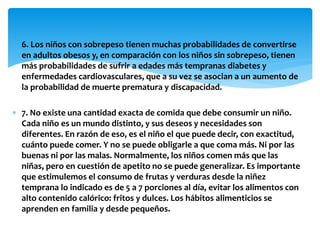  6. Los niños con sobrepeso tienen muchas probabilidades de convertirse 
en adultos obesos y, en comparación con los niños sin sobrepeso, tienen 
más probabilidades de sufrir a edades más tempranas diabetes y 
enfermedades cardiovasculares, que a su vez se asocian a un aumento de 
la probabilidad de muerte prematura y discapacidad. 
 7. No existe una cantidad exacta de comida que debe consumir un niño. 
Cada niño es un mundo distinto, y sus deseos y necesidades son 
diferentes. En razón de eso, es el niño el que puede decir, con exactitud, 
cuánto puede comer. Y no se puede obligarle a que coma más. Ni por las 
buenas ni por las malas. Normalmente, los niños comen más que las 
niñas, pero en cuestión de apetito no se puede generalizar. Es importante 
que estimulemos el consumo de frutas y verduras desde la niñez 
temprana lo indicado es de 5 a 7 porciones al día, evitar los alimentos con 
alto contenido calórico: fritos y dulces. Los hábitos alimenticios se 
aprenden en familia y desde pequeños. 
 